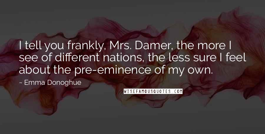 Emma Donoghue Quotes: I tell you frankly, Mrs. Damer, the more I see of different nations, the less sure I feel about the pre-eminence of my own.