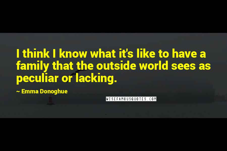 Emma Donoghue Quotes: I think I know what it's like to have a family that the outside world sees as peculiar or lacking.