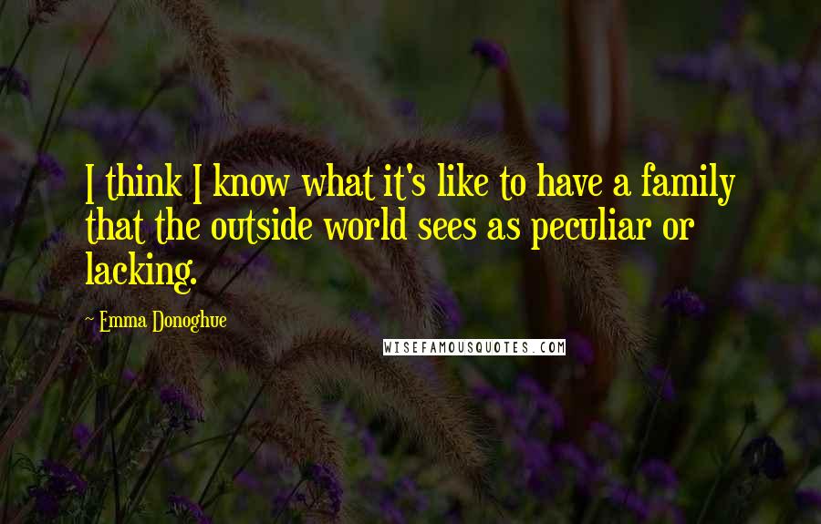 Emma Donoghue Quotes: I think I know what it's like to have a family that the outside world sees as peculiar or lacking.