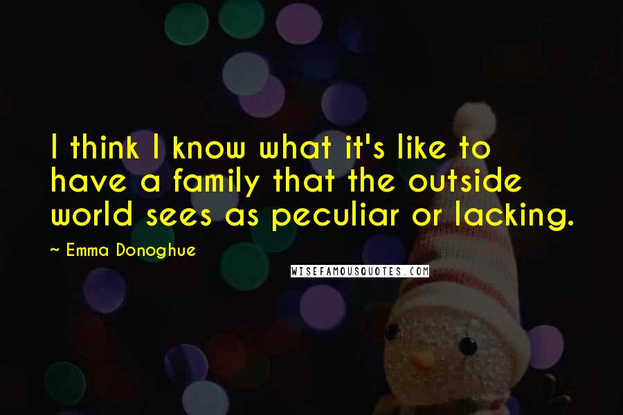 Emma Donoghue Quotes: I think I know what it's like to have a family that the outside world sees as peculiar or lacking.
