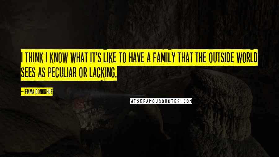 Emma Donoghue Quotes: I think I know what it's like to have a family that the outside world sees as peculiar or lacking.