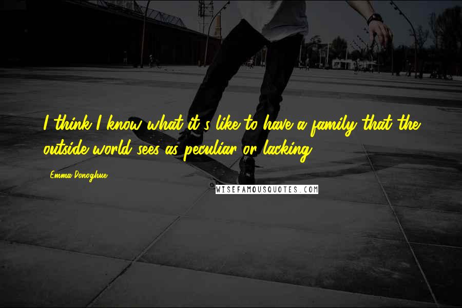 Emma Donoghue Quotes: I think I know what it's like to have a family that the outside world sees as peculiar or lacking.