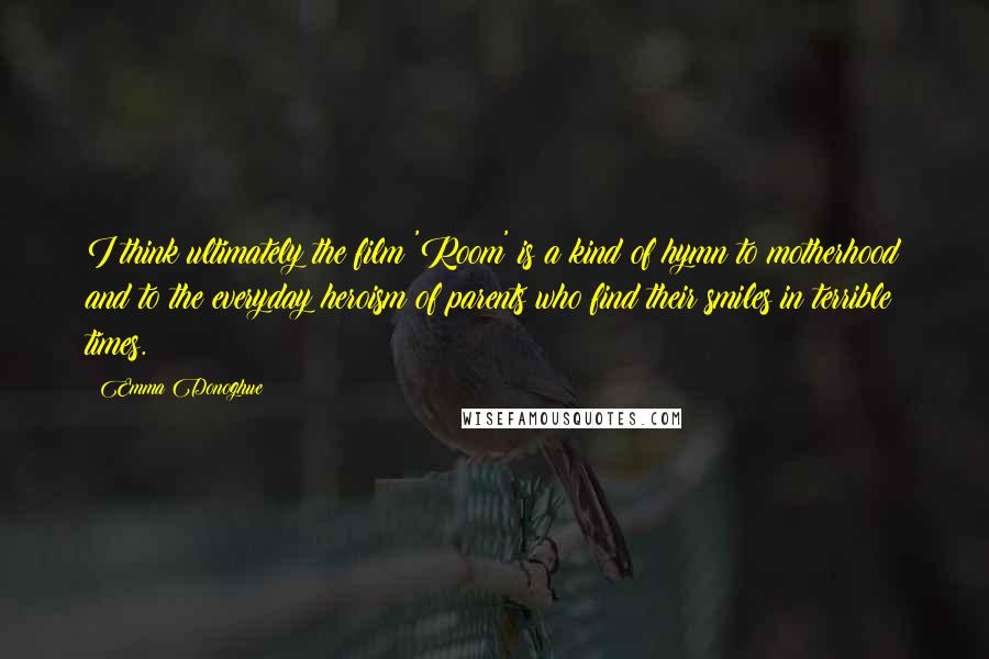 Emma Donoghue Quotes: I think ultimately the film 'Room' is a kind of hymn to motherhood and to the everyday heroism of parents who find their smiles in terrible times.