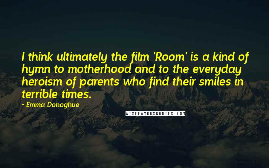 Emma Donoghue Quotes: I think ultimately the film 'Room' is a kind of hymn to motherhood and to the everyday heroism of parents who find their smiles in terrible times.