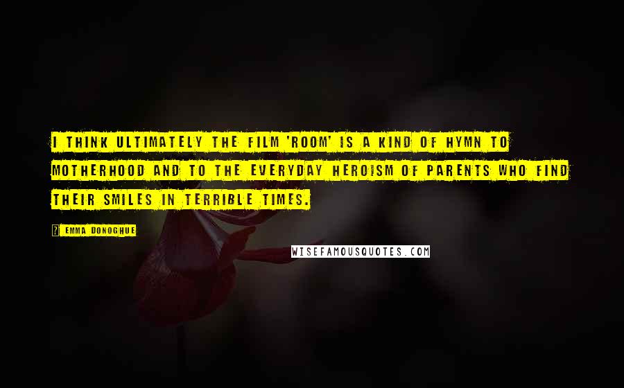 Emma Donoghue Quotes: I think ultimately the film 'Room' is a kind of hymn to motherhood and to the everyday heroism of parents who find their smiles in terrible times.