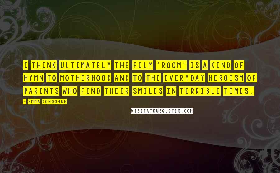 Emma Donoghue Quotes: I think ultimately the film 'Room' is a kind of hymn to motherhood and to the everyday heroism of parents who find their smiles in terrible times.