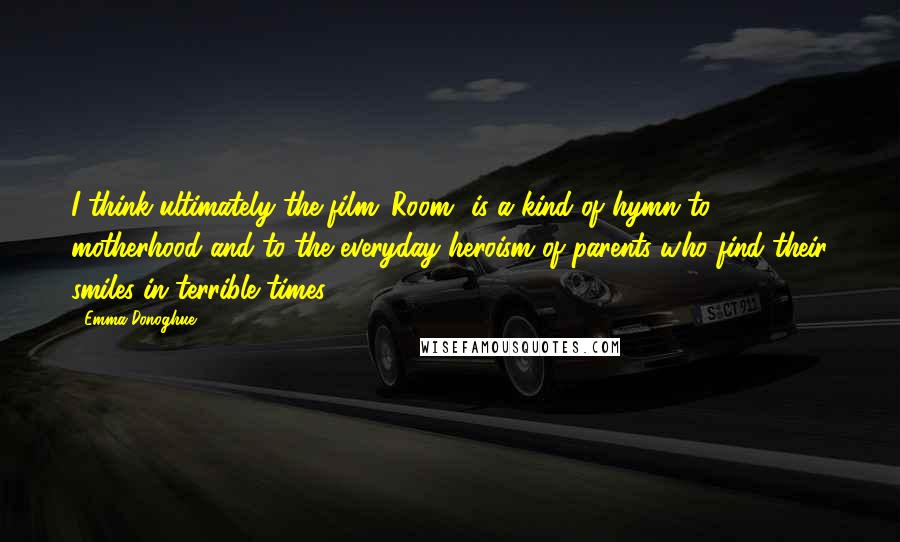 Emma Donoghue Quotes: I think ultimately the film 'Room' is a kind of hymn to motherhood and to the everyday heroism of parents who find their smiles in terrible times.