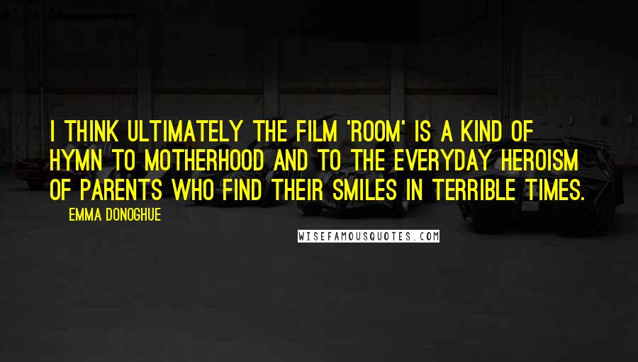 Emma Donoghue Quotes: I think ultimately the film 'Room' is a kind of hymn to motherhood and to the everyday heroism of parents who find their smiles in terrible times.