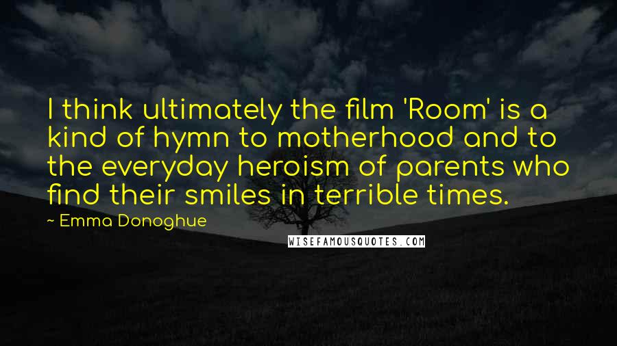 Emma Donoghue Quotes: I think ultimately the film 'Room' is a kind of hymn to motherhood and to the everyday heroism of parents who find their smiles in terrible times.