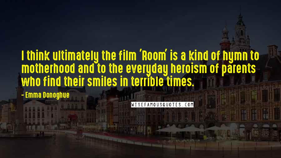 Emma Donoghue Quotes: I think ultimately the film 'Room' is a kind of hymn to motherhood and to the everyday heroism of parents who find their smiles in terrible times.