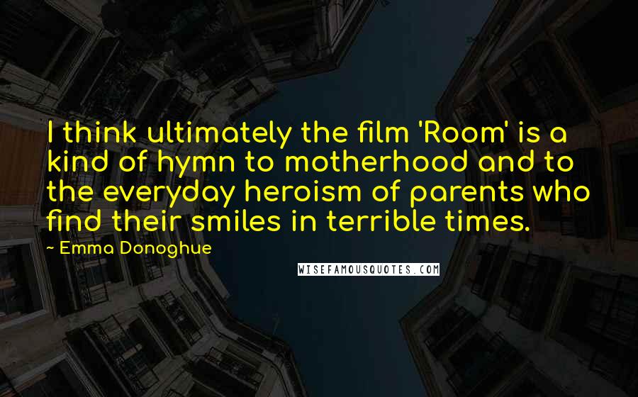 Emma Donoghue Quotes: I think ultimately the film 'Room' is a kind of hymn to motherhood and to the everyday heroism of parents who find their smiles in terrible times.