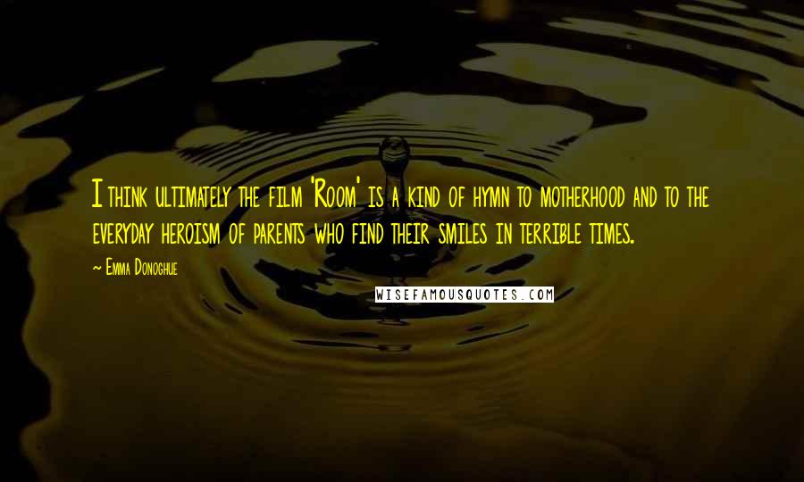 Emma Donoghue Quotes: I think ultimately the film 'Room' is a kind of hymn to motherhood and to the everyday heroism of parents who find their smiles in terrible times.