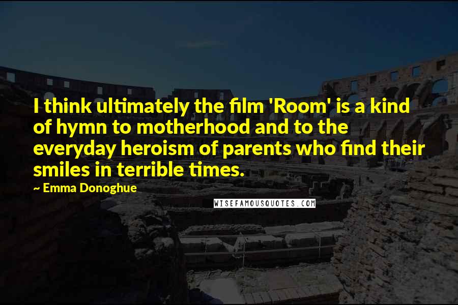 Emma Donoghue Quotes: I think ultimately the film 'Room' is a kind of hymn to motherhood and to the everyday heroism of parents who find their smiles in terrible times.