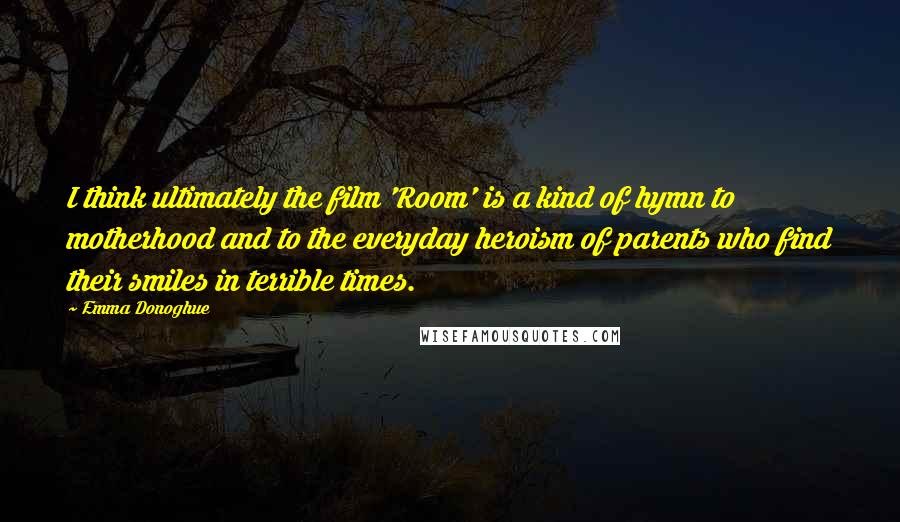 Emma Donoghue Quotes: I think ultimately the film 'Room' is a kind of hymn to motherhood and to the everyday heroism of parents who find their smiles in terrible times.