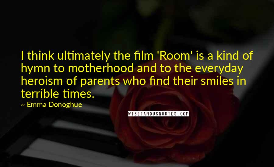 Emma Donoghue Quotes: I think ultimately the film 'Room' is a kind of hymn to motherhood and to the everyday heroism of parents who find their smiles in terrible times.