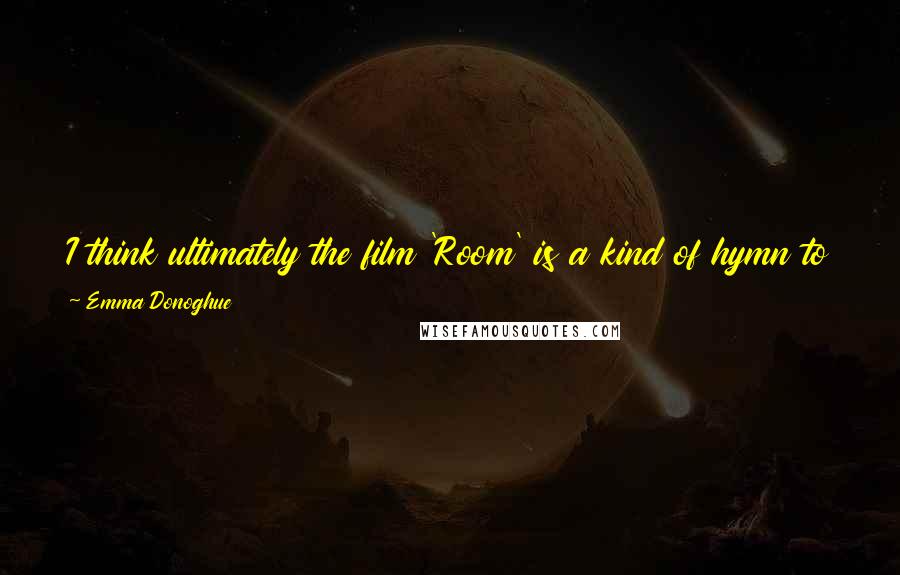 Emma Donoghue Quotes: I think ultimately the film 'Room' is a kind of hymn to motherhood and to the everyday heroism of parents who find their smiles in terrible times.