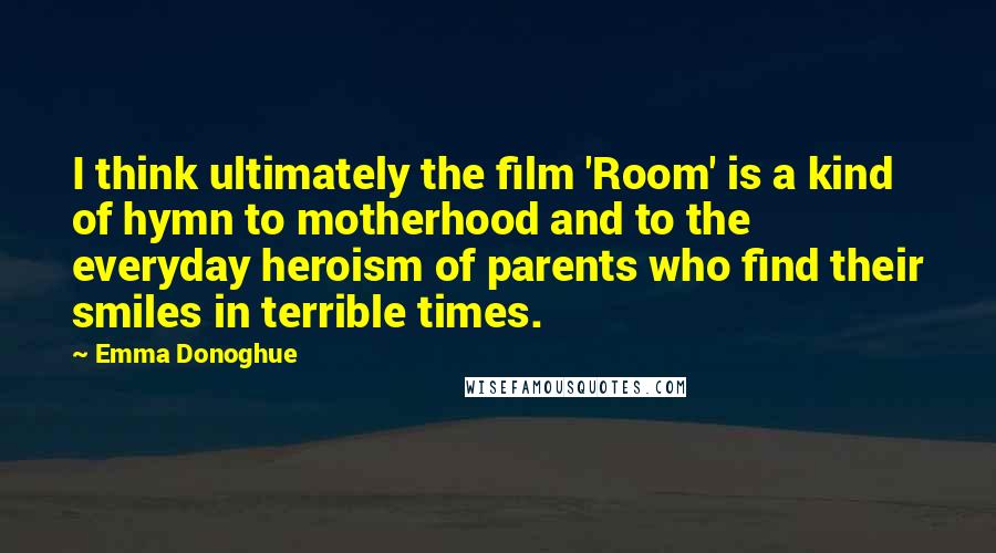 Emma Donoghue Quotes: I think ultimately the film 'Room' is a kind of hymn to motherhood and to the everyday heroism of parents who find their smiles in terrible times.