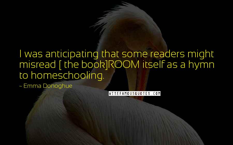 Emma Donoghue Quotes: I was anticipating that some readers might misread [ the book]ROOM itself as a hymn to homeschooling.