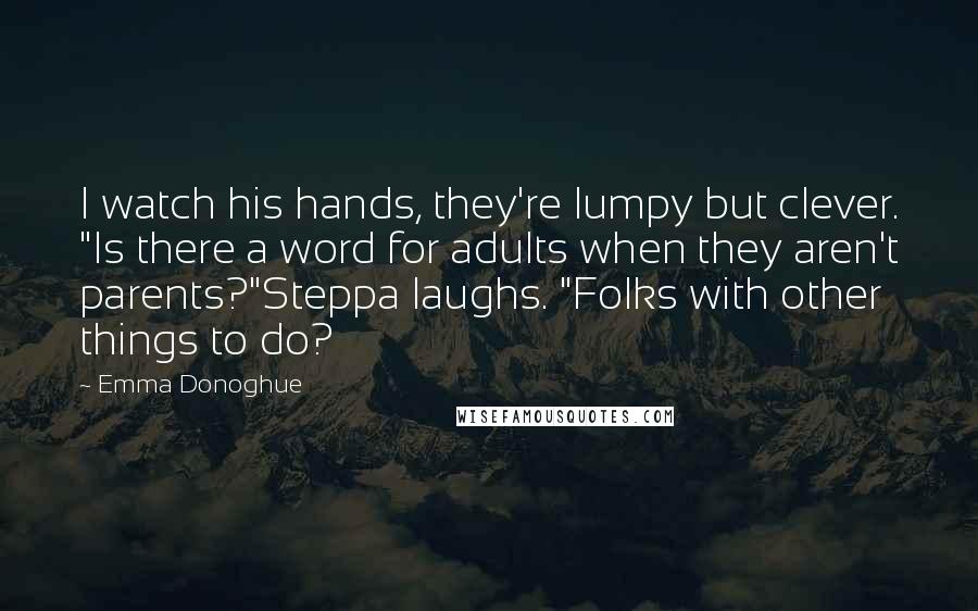 Emma Donoghue Quotes: I watch his hands, they're lumpy but clever. "Is there a word for adults when they aren't parents?"Steppa laughs. "Folks with other things to do?