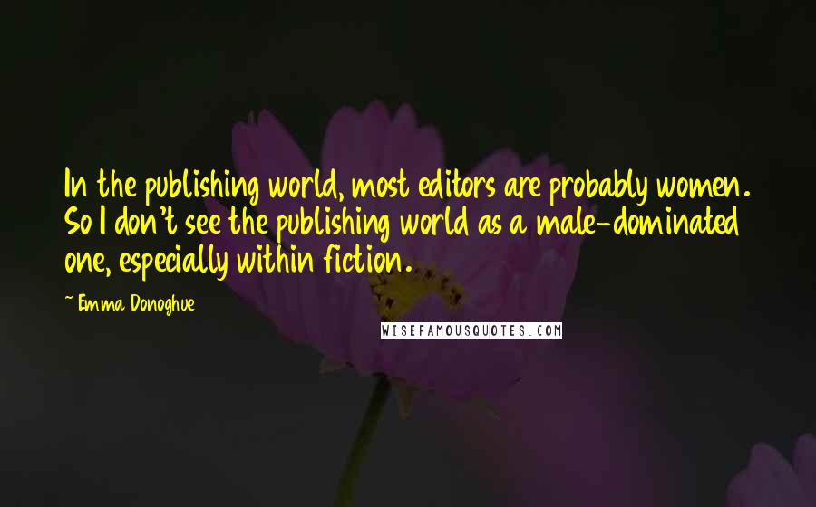 Emma Donoghue Quotes: In the publishing world, most editors are probably women. So I don't see the publishing world as a male-dominated one, especially within fiction.
