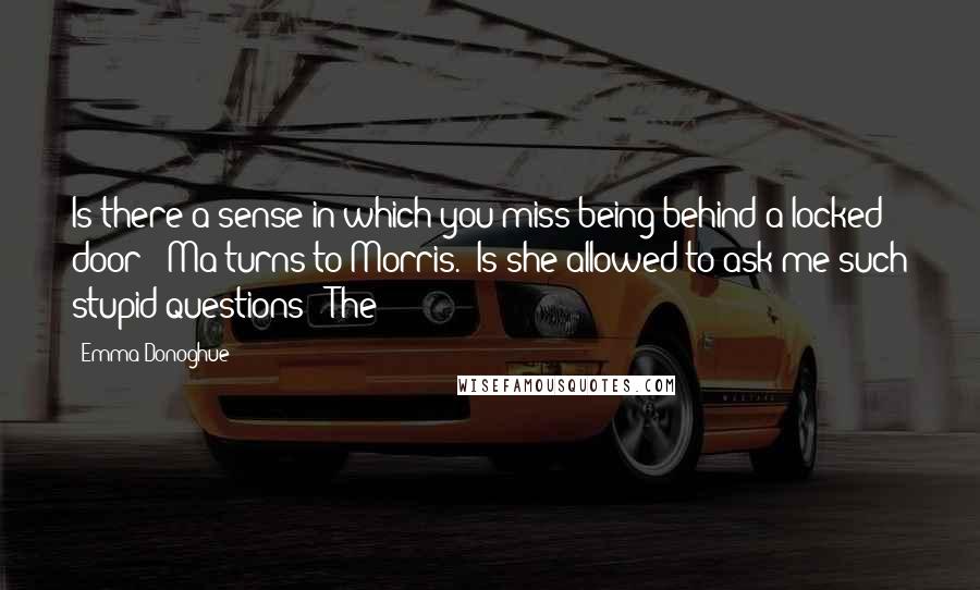 Emma Donoghue Quotes: Is there a sense in which you miss being behind a locked door?" Ma turns to Morris. "Is she allowed to ask me such stupid questions?" The