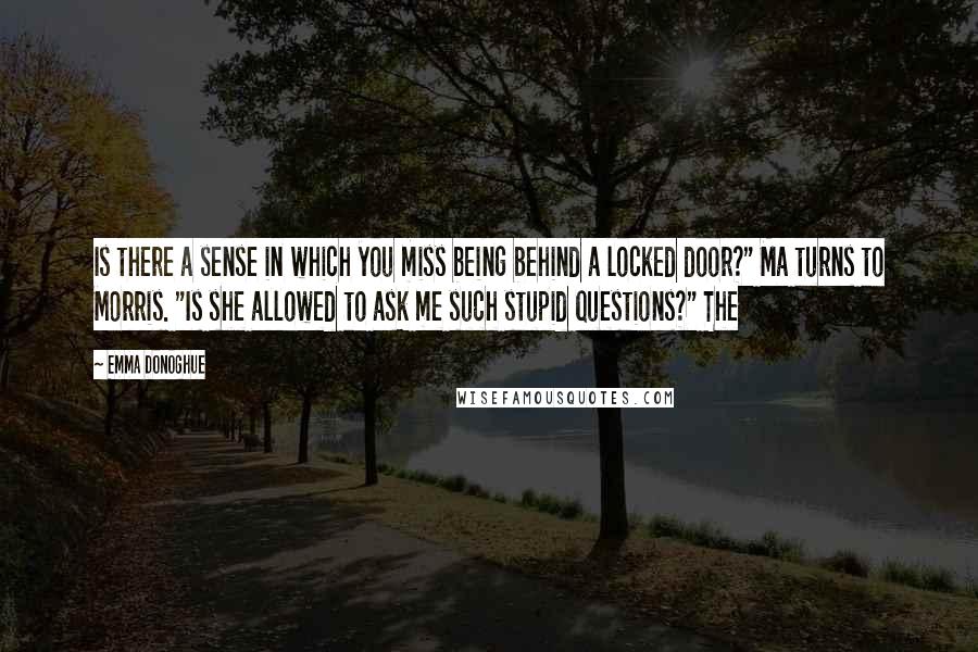 Emma Donoghue Quotes: Is there a sense in which you miss being behind a locked door?" Ma turns to Morris. "Is she allowed to ask me such stupid questions?" The