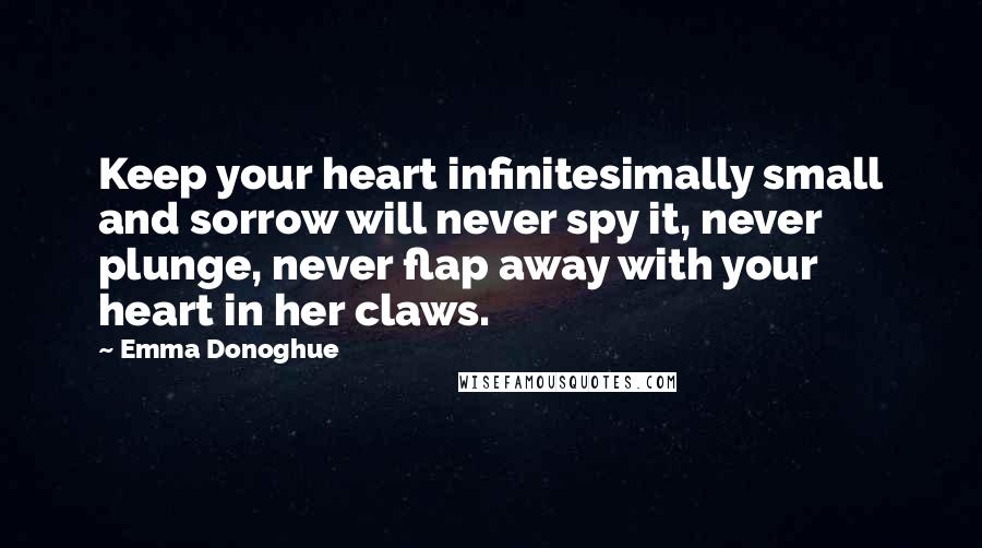 Emma Donoghue Quotes: Keep your heart infinitesimally small and sorrow will never spy it, never plunge, never flap away with your heart in her claws.