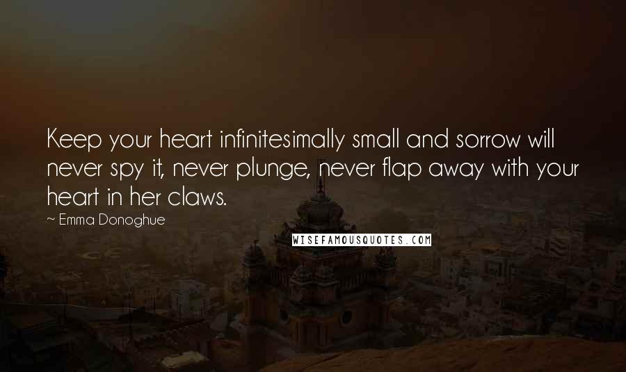 Emma Donoghue Quotes: Keep your heart infinitesimally small and sorrow will never spy it, never plunge, never flap away with your heart in her claws.