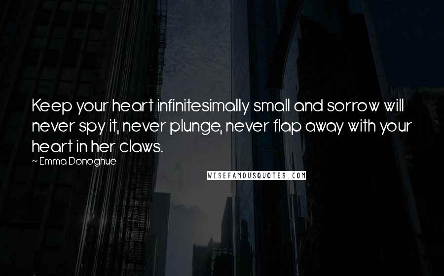 Emma Donoghue Quotes: Keep your heart infinitesimally small and sorrow will never spy it, never plunge, never flap away with your heart in her claws.