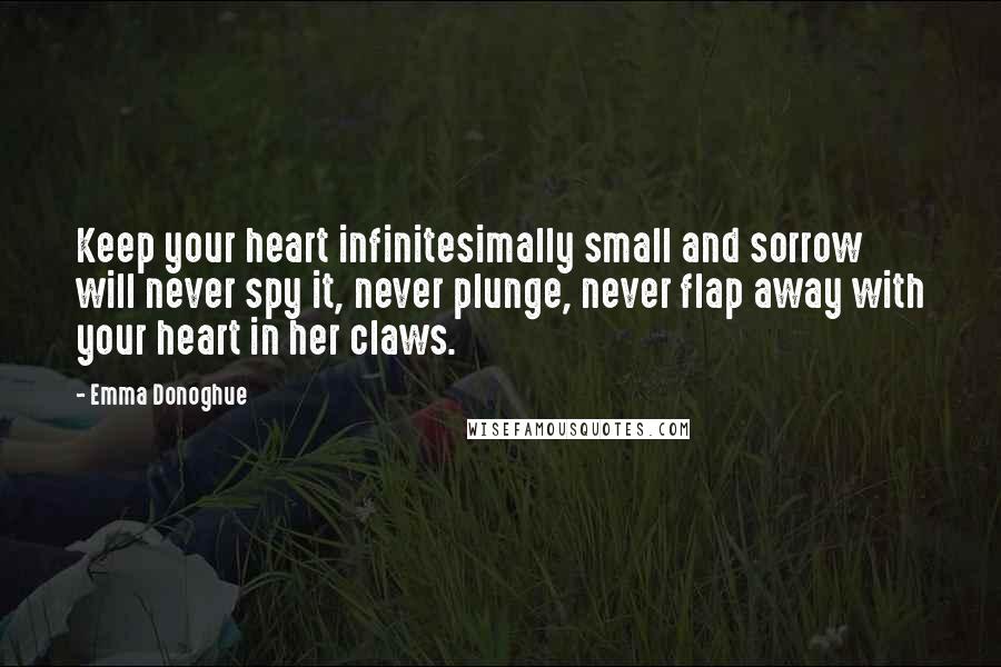 Emma Donoghue Quotes: Keep your heart infinitesimally small and sorrow will never spy it, never plunge, never flap away with your heart in her claws.
