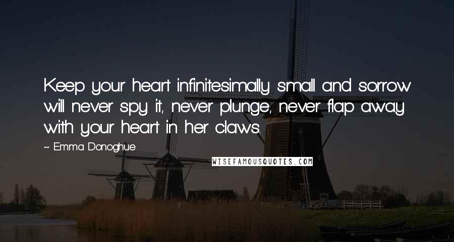 Emma Donoghue Quotes: Keep your heart infinitesimally small and sorrow will never spy it, never plunge, never flap away with your heart in her claws.