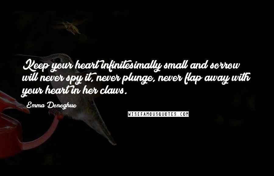 Emma Donoghue Quotes: Keep your heart infinitesimally small and sorrow will never spy it, never plunge, never flap away with your heart in her claws.