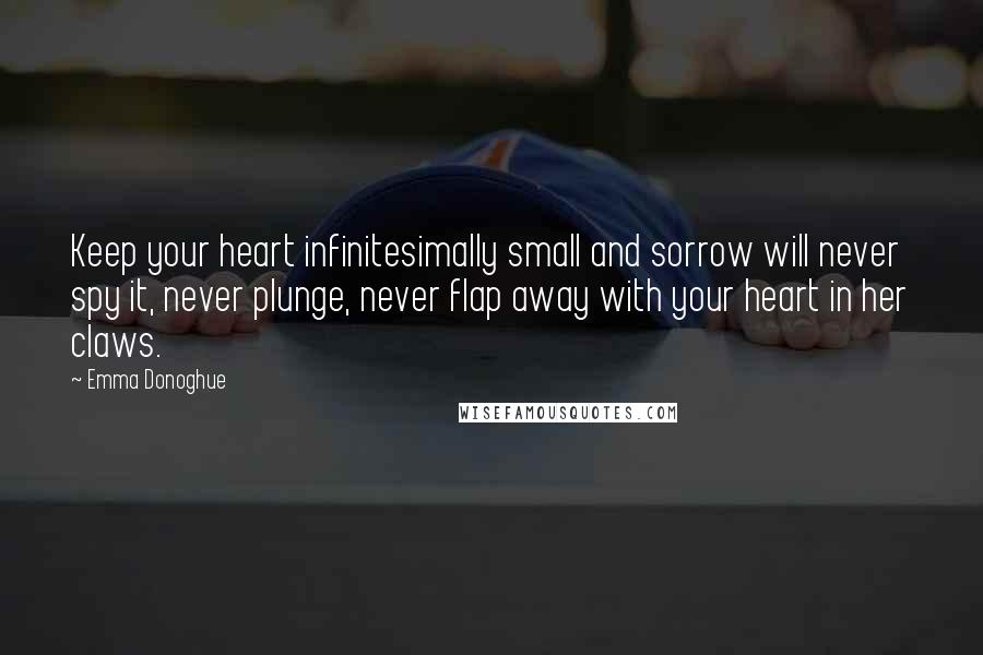 Emma Donoghue Quotes: Keep your heart infinitesimally small and sorrow will never spy it, never plunge, never flap away with your heart in her claws.