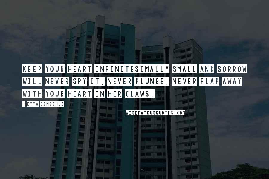 Emma Donoghue Quotes: Keep your heart infinitesimally small and sorrow will never spy it, never plunge, never flap away with your heart in her claws.