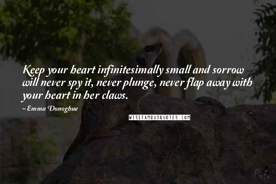 Emma Donoghue Quotes: Keep your heart infinitesimally small and sorrow will never spy it, never plunge, never flap away with your heart in her claws.