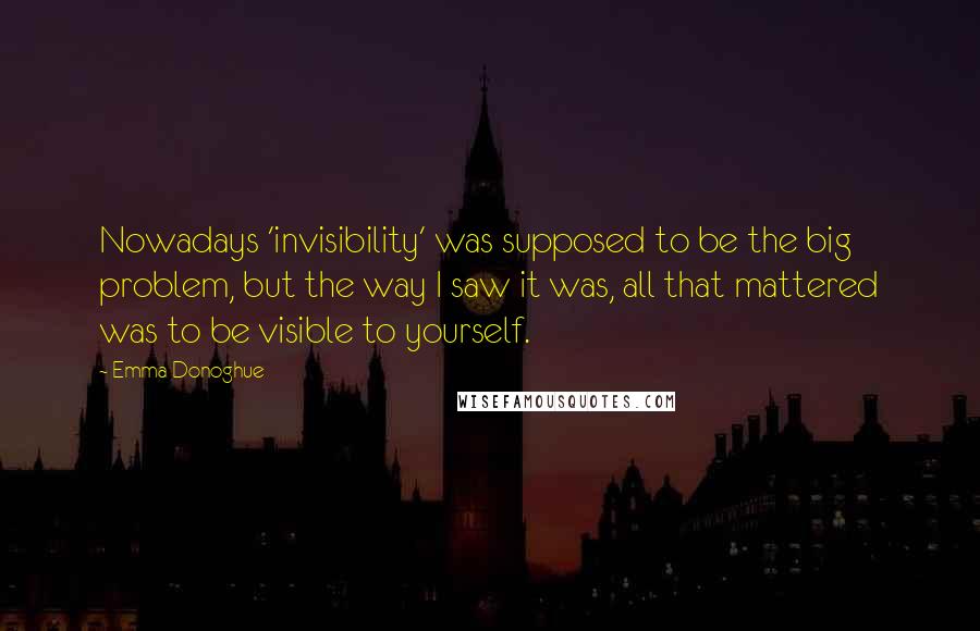 Emma Donoghue Quotes: Nowadays 'invisibility' was supposed to be the big problem, but the way I saw it was, all that mattered was to be visible to yourself.