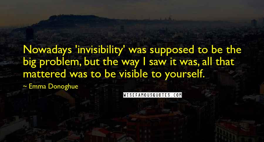 Emma Donoghue Quotes: Nowadays 'invisibility' was supposed to be the big problem, but the way I saw it was, all that mattered was to be visible to yourself.