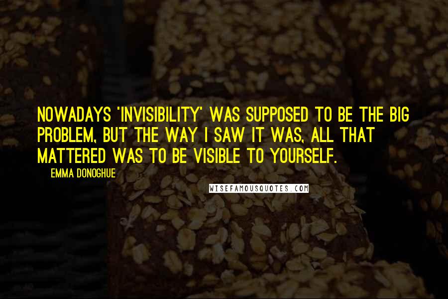 Emma Donoghue Quotes: Nowadays 'invisibility' was supposed to be the big problem, but the way I saw it was, all that mattered was to be visible to yourself.