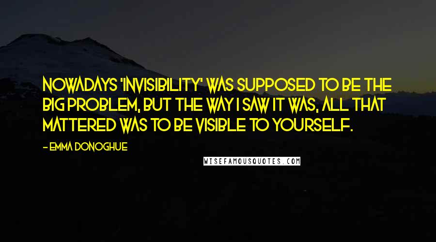 Emma Donoghue Quotes: Nowadays 'invisibility' was supposed to be the big problem, but the way I saw it was, all that mattered was to be visible to yourself.