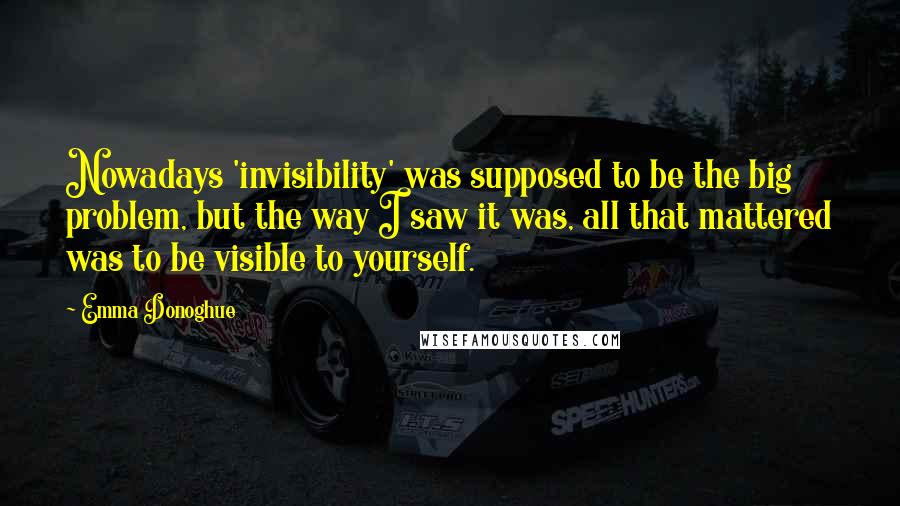 Emma Donoghue Quotes: Nowadays 'invisibility' was supposed to be the big problem, but the way I saw it was, all that mattered was to be visible to yourself.