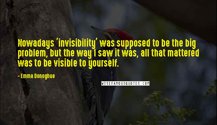 Emma Donoghue Quotes: Nowadays 'invisibility' was supposed to be the big problem, but the way I saw it was, all that mattered was to be visible to yourself.