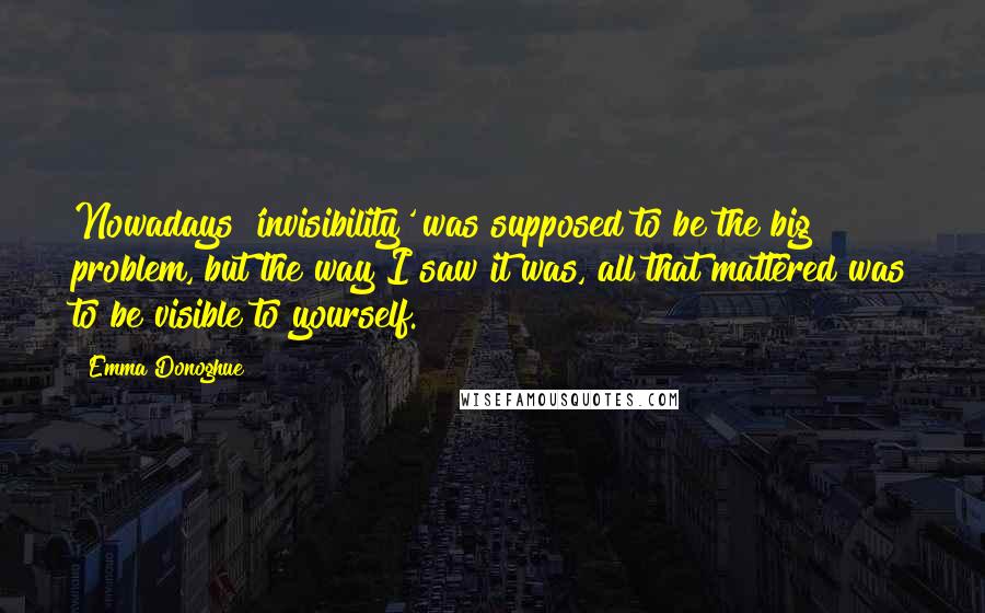 Emma Donoghue Quotes: Nowadays 'invisibility' was supposed to be the big problem, but the way I saw it was, all that mattered was to be visible to yourself.