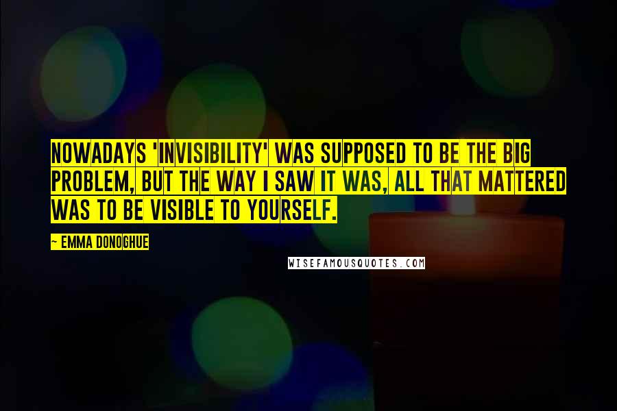 Emma Donoghue Quotes: Nowadays 'invisibility' was supposed to be the big problem, but the way I saw it was, all that mattered was to be visible to yourself.