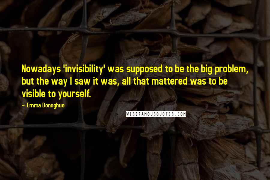 Emma Donoghue Quotes: Nowadays 'invisibility' was supposed to be the big problem, but the way I saw it was, all that mattered was to be visible to yourself.