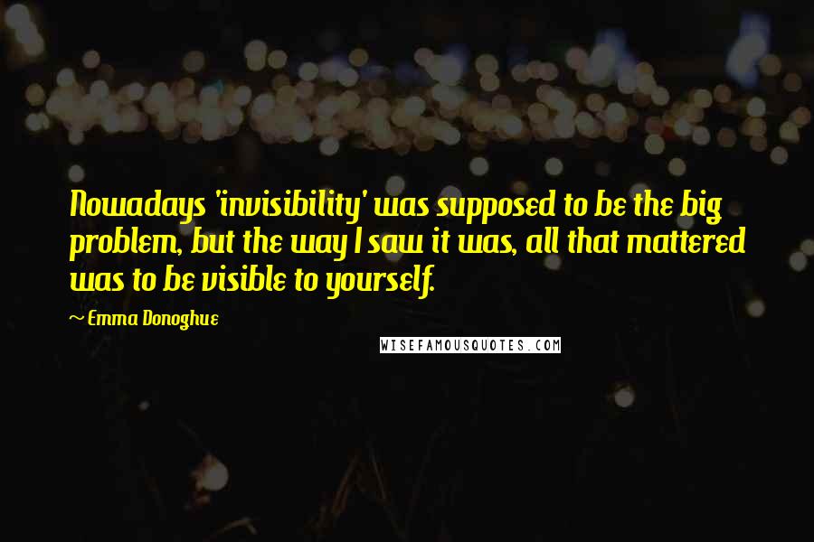 Emma Donoghue Quotes: Nowadays 'invisibility' was supposed to be the big problem, but the way I saw it was, all that mattered was to be visible to yourself.