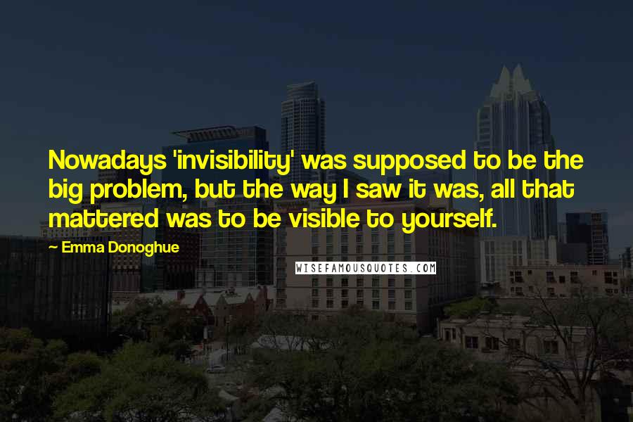 Emma Donoghue Quotes: Nowadays 'invisibility' was supposed to be the big problem, but the way I saw it was, all that mattered was to be visible to yourself.