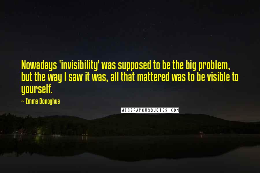 Emma Donoghue Quotes: Nowadays 'invisibility' was supposed to be the big problem, but the way I saw it was, all that mattered was to be visible to yourself.