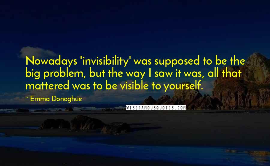 Emma Donoghue Quotes: Nowadays 'invisibility' was supposed to be the big problem, but the way I saw it was, all that mattered was to be visible to yourself.