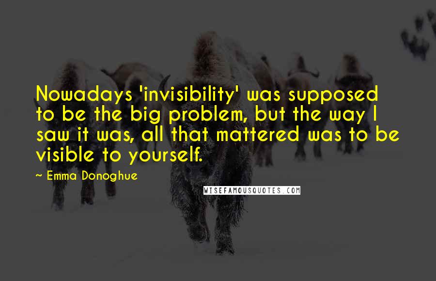 Emma Donoghue Quotes: Nowadays 'invisibility' was supposed to be the big problem, but the way I saw it was, all that mattered was to be visible to yourself.