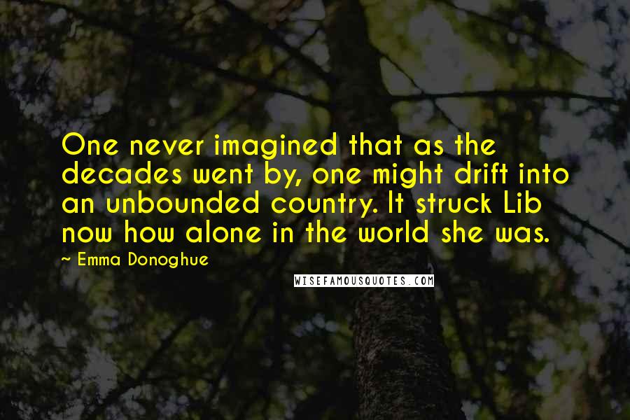 Emma Donoghue Quotes: One never imagined that as the decades went by, one might drift into an unbounded country. It struck Lib now how alone in the world she was.